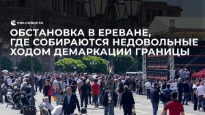Обстановка в Ереване, где собираются недовольные ходом демаркации границы граждане