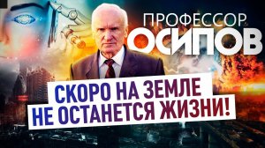 ПРОФЕССОР ОСИПОВ: СКОРО НА ЗЕМЛЕ НЕ ОСТАНЕТСЯ ЖИЗНИ!