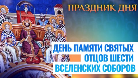 ДЕНЬ ПАМЯТИ СВЯТЫХ ОТЦОВ ШЕСТИ ВСЕЛЕНСКИХ СОБОРОВ. ПРАЗДНИК ДНЯ