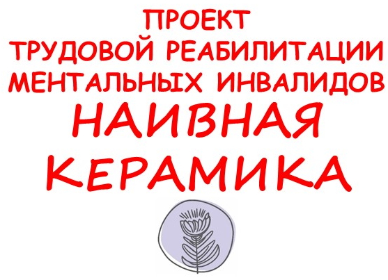 ПРОЕКТ ТРУДОВОЙ РЕАБИЛИТАЦИИ МЕНТАЛЬНЫХ ИНВАЛИДОВ
НАИВНАЯ КЕРАМИКА