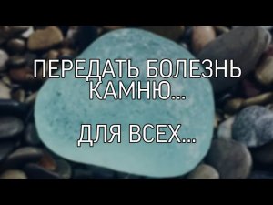 ПЕРЕДАТЬ БОЛЕЗНЬ КАМНЮ…ОЧЕНЬ СИЛЬНО…ДЛЯ ВСЕХ…