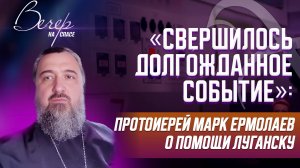 «СВЕРШИЛОСЬ ДОЛГОЖДАННОЕ СОБЫТИЕ»: ПРОТОИЕРЕЙ МАРК ЕРМОЛАЕВ О ПОМОЩИ ЛУГАНСКУ