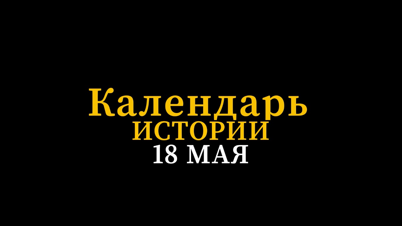 КАЛЕНДАРЬ ИСТОРИИ 18 МАЯ