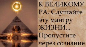 К ВЕЛИКОМУ РА....слушайте эту мантру ЖИЗНИ...Пропустите через сознание... (720p)