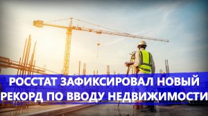 Росстат зафиксировал новый рекорд по вводу недвижимости