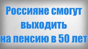 Россияне смогут выходить на пенсию в 50 лет!