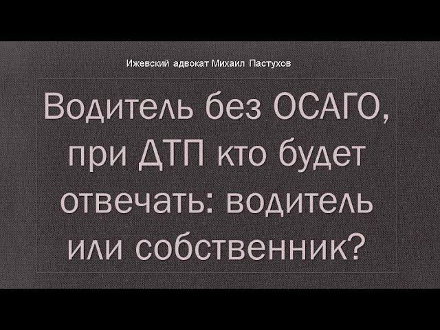 Иж Адвокат Пастухов. Водитель без ОСАГО,  при ДТП кто будет отвечать:   водитель или собственник?