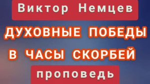 ДУХОВНЫЕ ПОБЕДЫ В ЧАСЫ СКОРБЕЙ (Виктор Немцев, проповедь).