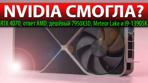 ?NVIDIA СМОГЛА? RTX 4070, ответ AMD, дешёвый 7950X3D, Meteor Lake и i9-13905K