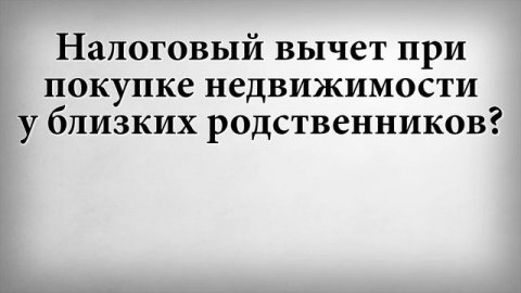 Налоговый вычет при покупке недвижимости у близких родственников
