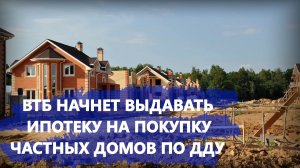 ВТБ начнет выдавать ипотеку на покупку частных домов по ДДУ