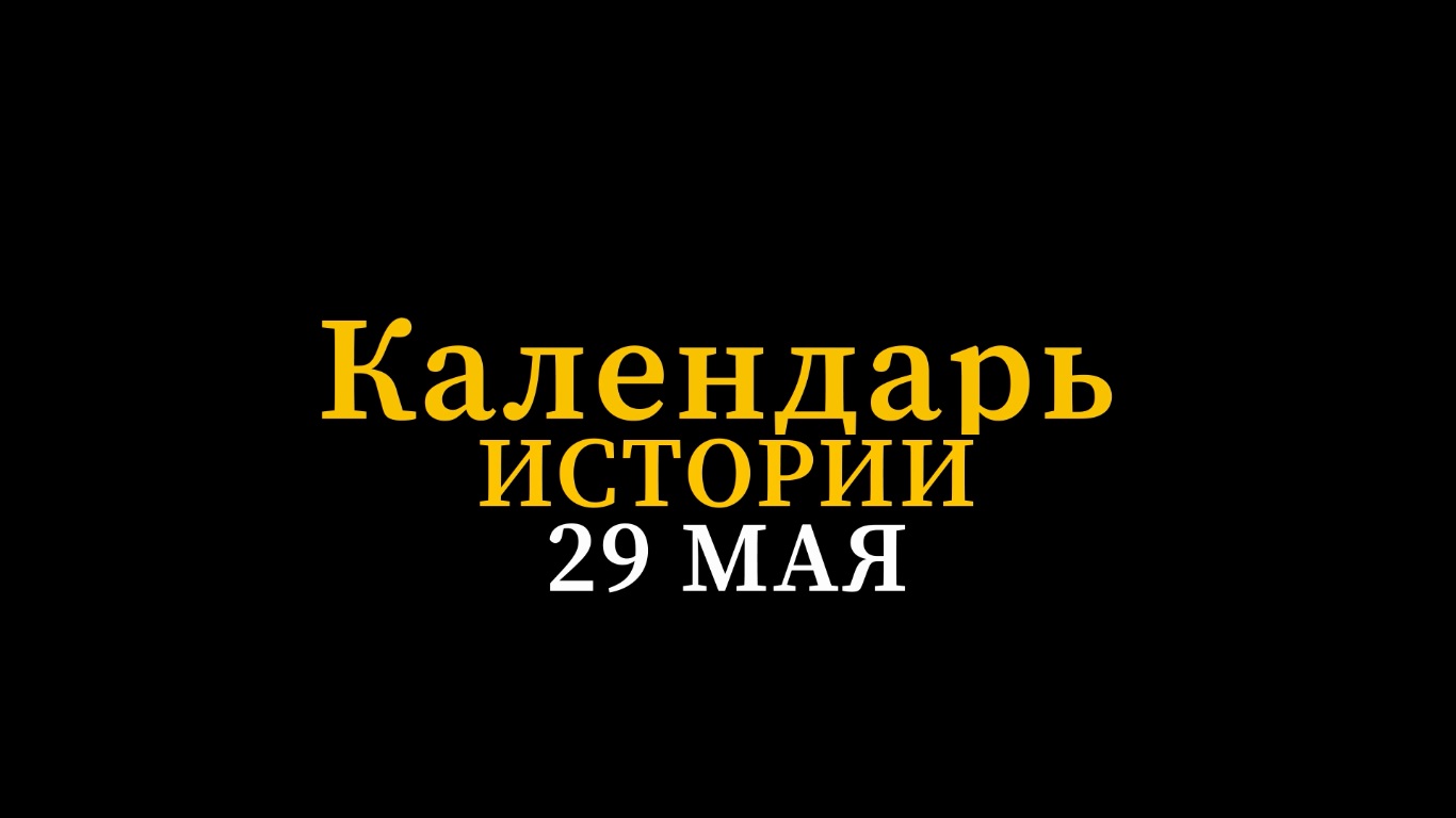 КАЛЕНДАРЬ ИСТОРИИ 29 МАЯ