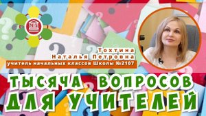ТЫСЯЧА ВОПРОСОВ ДЛЯ УЧИТЕЛЕЙ / Наталья Петровна Тохтина - учитель начальных классов Школы №2107