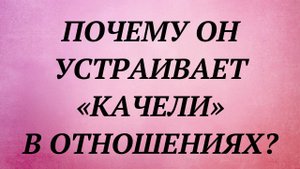 ПОЧЕМУ ОН УСТРАИВАЕТ «КАЧЕЛИ» В ОТНОШЕНИЯХ?