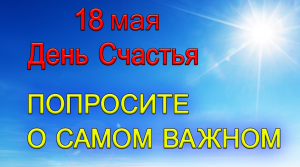 18 мая День Счастья. ПОПРОСИТЕ О САМОМ ВАЖНОМ.