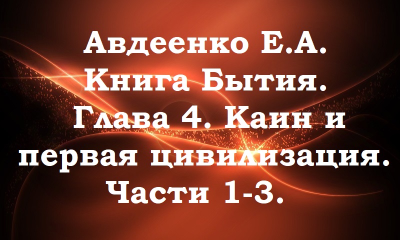 Авдеенко Е. А. Книга Бытия. Глава 4. Каин и первая цивилизация. Части 1-3.