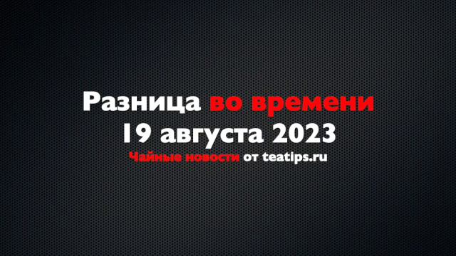 Разница во времени. Чайные новости от 19/08/2023