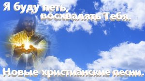 Я буду петь восхвалять Тебя.Новые христианские песни.