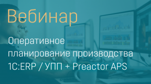 ВЕБИНАР "ОПЕРАТИВНОЕ ПЛАНИРОВАНИЕ ПРОИЗВОДСТВА 1С:ERP / УПП + PREACTOR APS"