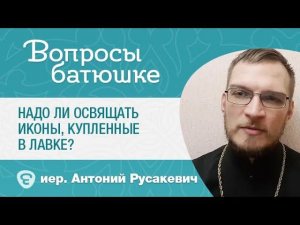 Надо ли освящать иконы, купленные в лавке? о. Антоний Русакевич