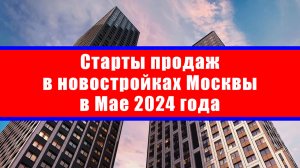 Старты продаж в новостройках Москвы в Мае 2024 года