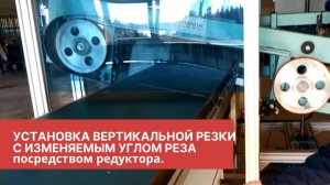 Установка вертикальной резки с изменяемым углом реза посредством редуктора.