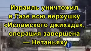 Израиль уничтожил в Газе всю верхушку «Исламского джихада», операция завершена — Нетаньяху