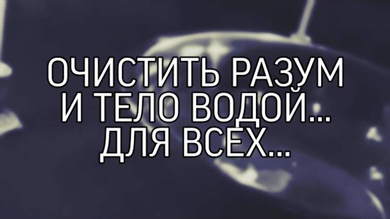 ОЧИСТИТЬ РАЗУМ И ТЕЛО ВОДОЙ... ДЛЯ ВСЕХ..