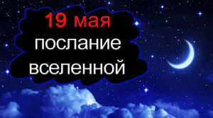 ПОСЛАНИЕ ВСЕЛЕННОЙ на 19 мая.