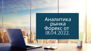 Аналитика валютных пар от 18 апреля 2022 года.