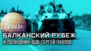 Балканский рубеж и полковник ВДВ Сергей Павлов. «Главный день»