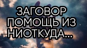 ЗАГОВОР ПОМОЩЬ ИЗ НИОТКУДА... ДЛЯ ВСЕХ...