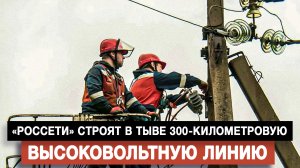«Россети» строят в Тыве 300-километровую высоковольтную линию