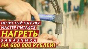 Нечистый на руку мастер пытался нагреть заказчика на 600 000 рублей!