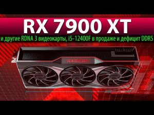 RX 7900 XT и другие RDNA 3 видеокарты, i5-12400F в продаже и дефицит DDR5