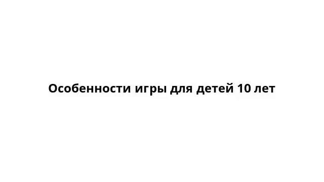 Особенности игры для детей 10 лет