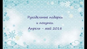 Рукодельные подарки и покупки. Апрель - май 2018