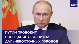 Путин проводит совещание о развитии дальневосточных городов