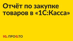 АРХИВ Инструкция по созданию отчета по закупке товаров в "1С:Касса"