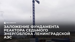 Заложение фундамента реактора седьмого энергоблока Ленинградской АЭС