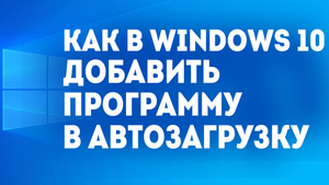 КАК В WINDOWS 10 ДОБАВИТЬ ПРОГРАММУ В АВТОЗАГРУЗКУ