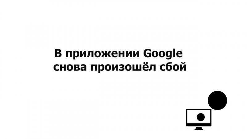 В приложении Google снова произошёл сбой. Проблема решена