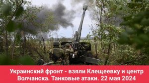 Украинский фронт - взяли Клещеевку и центр Волчанска. Танковые атаки. 22 мая 2024