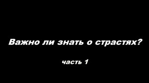 Важно ли знать о страстях
часть 1