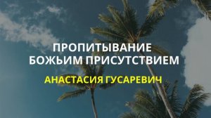 Пропитывание Божьим присутствием- Анастасия Гусаревич