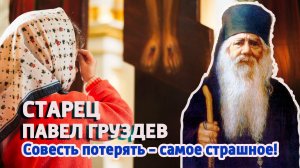 НЕ ТЕРЯЙТЕ СОВЕСТИ! - НАСТАВЛЯЕТ СТАРЕЦ ПАВЕЛ ГРУЗДЕВ