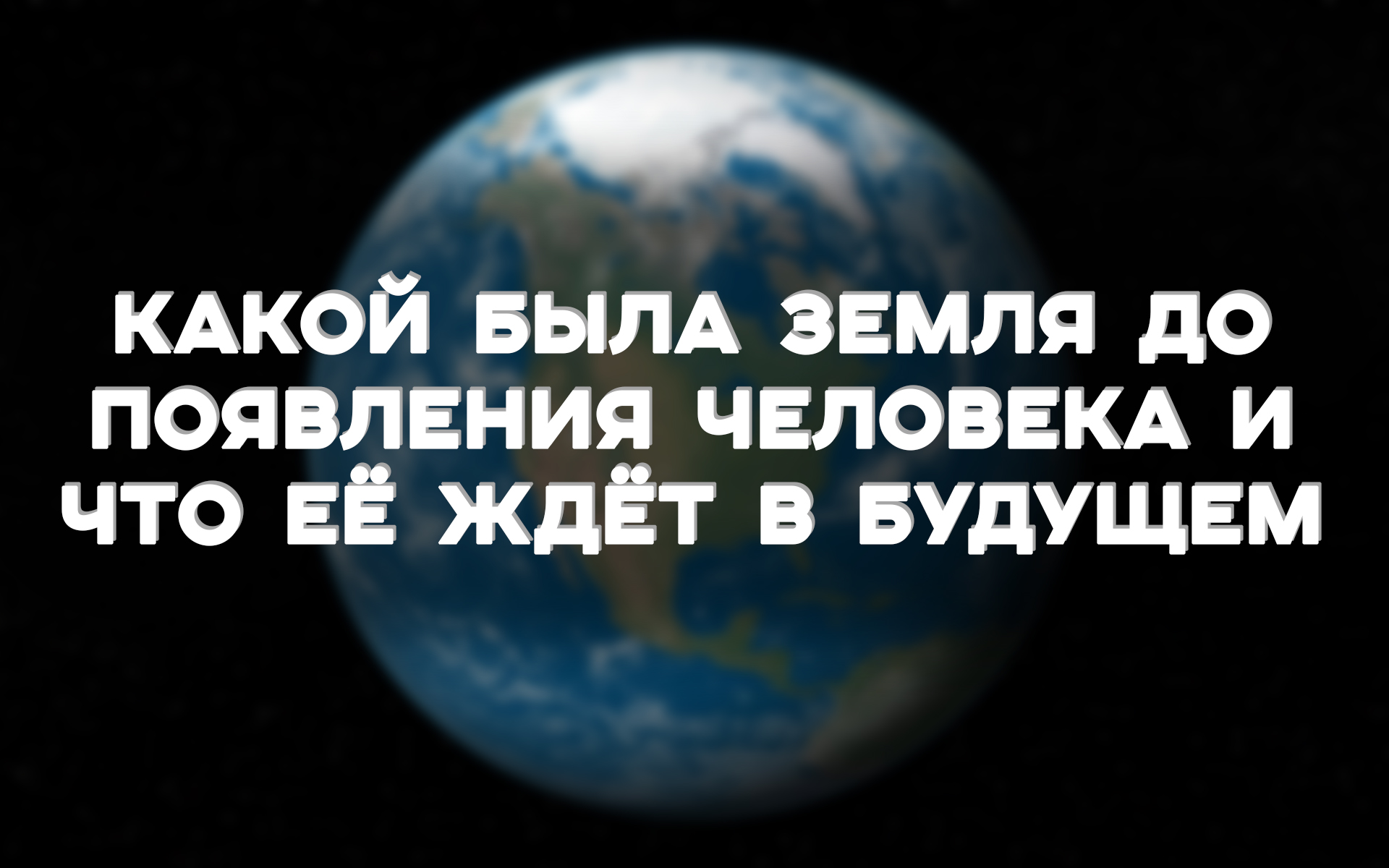 КАКОЙ БЫЛА ЗЕМЛЯ ДО ПОЯВЛЕНИЯ ЧЕЛОВЕКА И ЧТО ЕЁ ЖДЁТ В БУДУЩЕМ