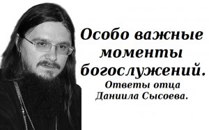 Особо важные моменты на богослужении. Ответы отца Даниила Сысоева.