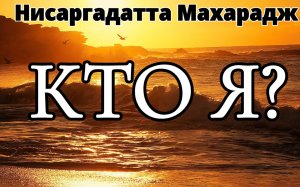 НИСАРГАДАТТА МАХАРАДЖ. КТО Я? «Я есть». Отдайте этому своё сердце и ум, не думайте ни о чём другом.