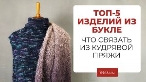 ТОП-5 ИЗДЕЛИЙ ИЗ БУКЛЕ - что связать из буклированной пряжи, мастер-классы iNitki